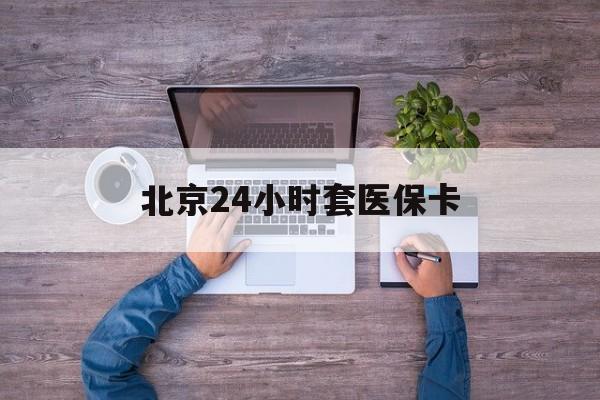 洛阳24小时套医保卡(北京医保卡怎么使用更划算)