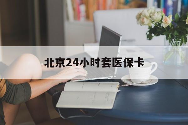 洛阳24小时套医保卡(北京医保卡优惠政策)