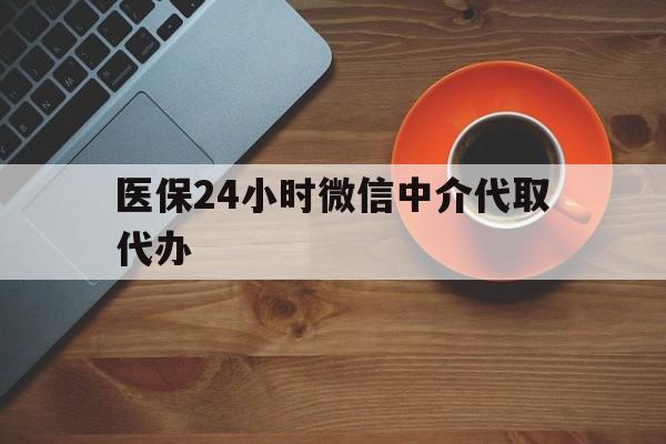 洛阳医保24小时微信中介代取代办(医保24小时微信中介代取代办怎么取消)