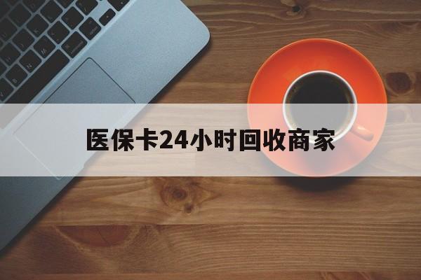 洛阳医保卡24小时回收商家(医保卡24小时回收商家怎么操作)