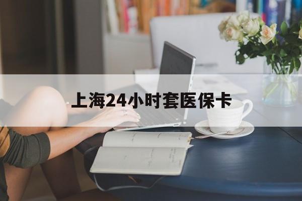 洛阳上海24小时套医保卡(上海套医保卡一般几个点)