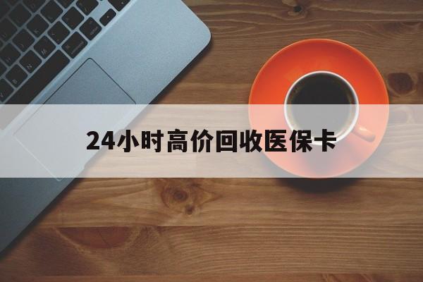 洛阳24小时高价回收医保卡(24小时高价回收医保卡电话)